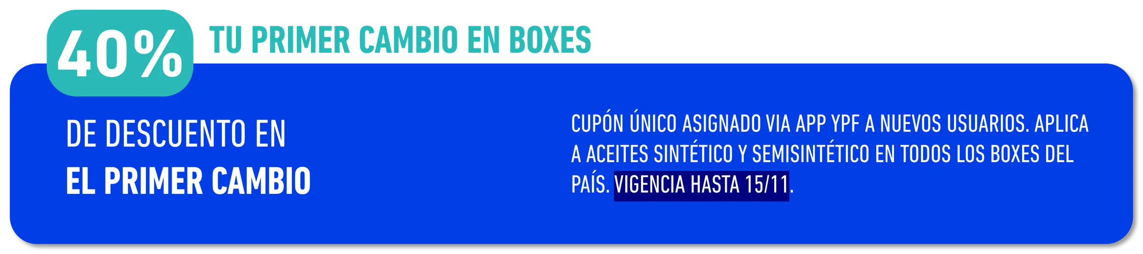 40% · CUPÓN ÚNICO ASIGNADO VIA APP YPF A NUEVOS USUARIOS. APLICA A ACEITES SINTÉTICO Y SEMISINTÉTICO EN TODOS LOS BOXES DEL PAÍS. · VIGENCIA HASTA 15/11.. TOPE $60.000 SINTÉTICO Y $34.000 SEMISINTÉTICO