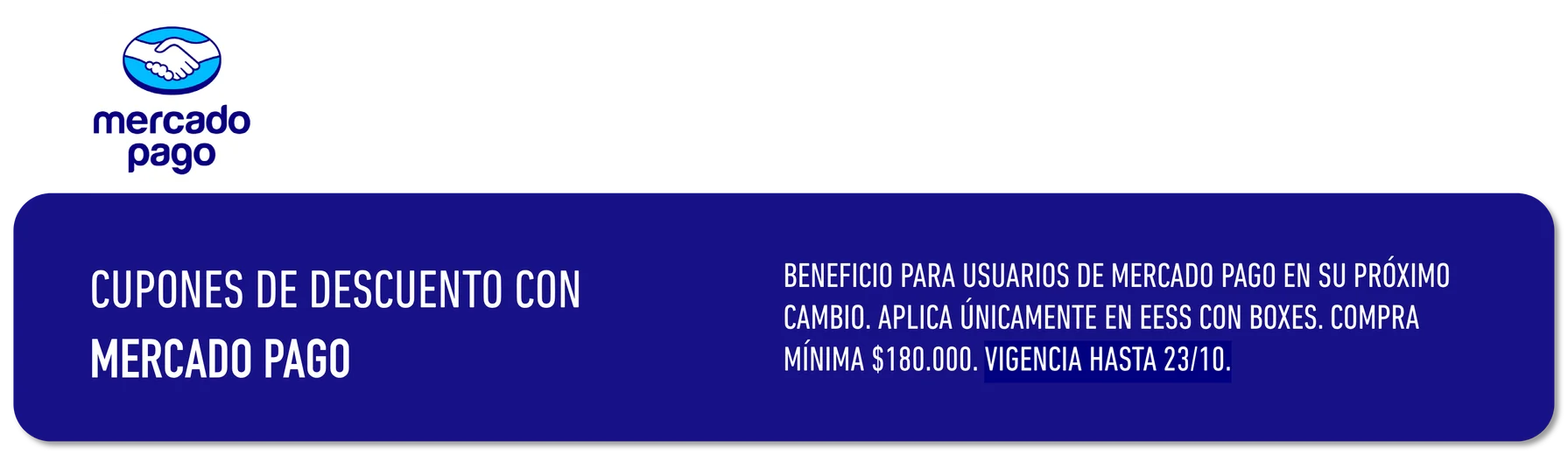 BENEFICIO PARA USUARIOS DE MERCADO PAGO EN SU PRÓXIMO CUPONES DE DESCUENTO CON CAMBIO. APLICA ÚNICAMENTE EN EESS CON . COMPRA MERCADO PAGO MÍNIMA $180.000. VIGENCIA HASTA 23/10.